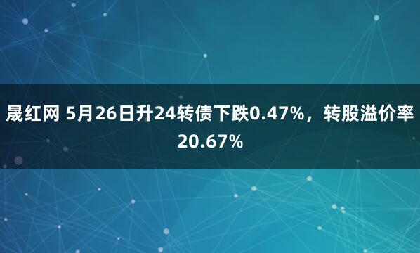 晟红网 5月26日升24转债下跌0.47%，转股溢价率20.67%