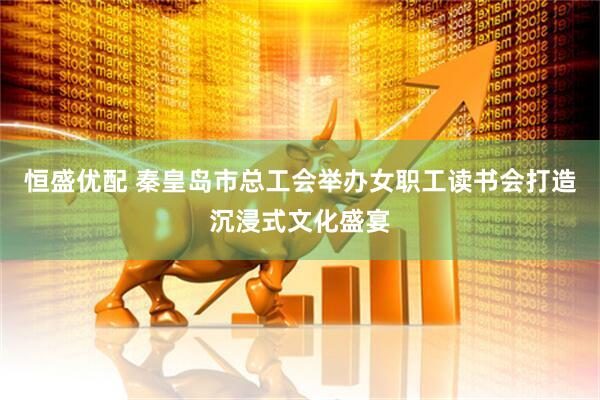 恒盛优配 秦皇岛市总工会举办女职工读书会打造沉浸式文化盛宴