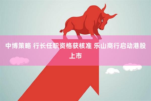 中博策略 行长任职资格获核准 乐山商行启动港股上市
