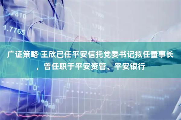 广证策略 王欣已任平安信托党委书记拟任董事长，曾任职于平安资管、平安银行