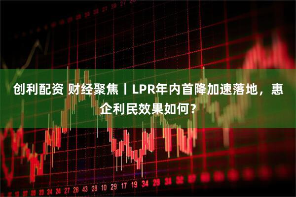 创利配资 财经聚焦丨LPR年内首降加速落地，惠企利民效果如何？