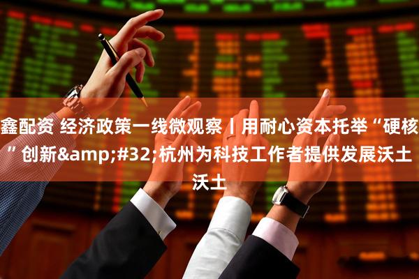 鑫配资 经济政策一线微观察丨用耐心资本托举“硬核”创新&#32;杭州为科技工作者提供发展沃土