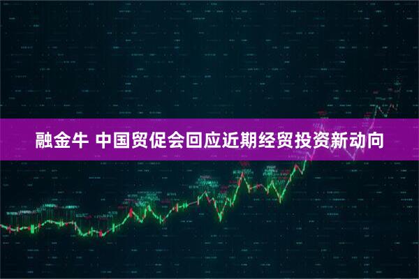 融金牛 中国贸促会回应近期经贸投资新动向