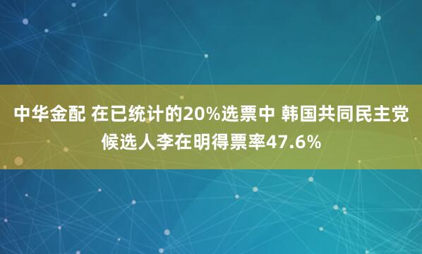 中华金配 在已统计的20%选票中 韩国共同民主党候选人李在明得票率47.6%
