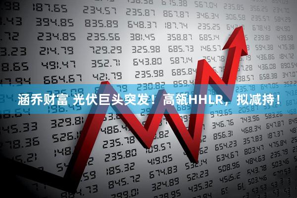 涵乔财富 光伏巨头突发！高瓴HHLR，拟减持！