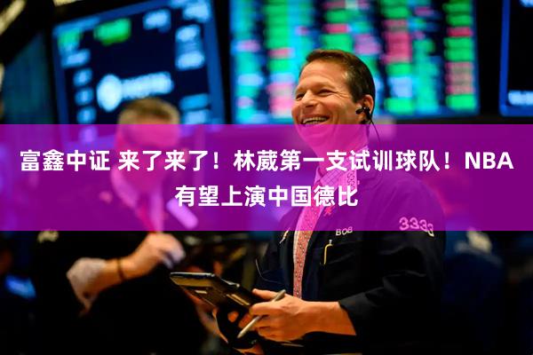 富鑫中证 来了来了！林葳第一支试训球队！NBA有望上演中国德比