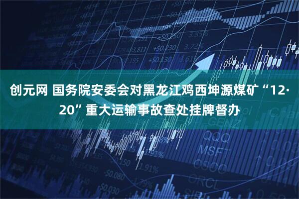 创元网 国务院安委会对黑龙江鸡西坤源煤矿“12·20”重大运输事故查处挂牌督办