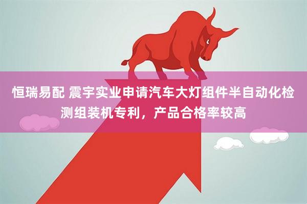 恒瑞易配 震宇实业申请汽车大灯组件半自动化检测组装机专利，产品合格率较高