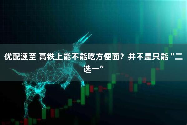 优配速至 高铁上能不能吃方便面？并不是只能“二选一”