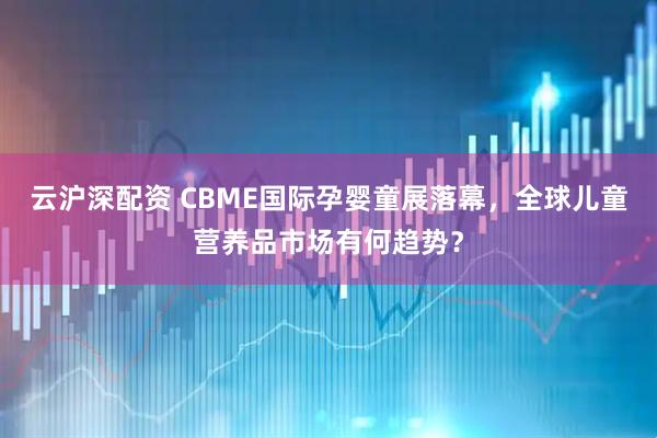 云沪深配资 CBME国际孕婴童展落幕，全球儿童营养品市场有何趋势？
