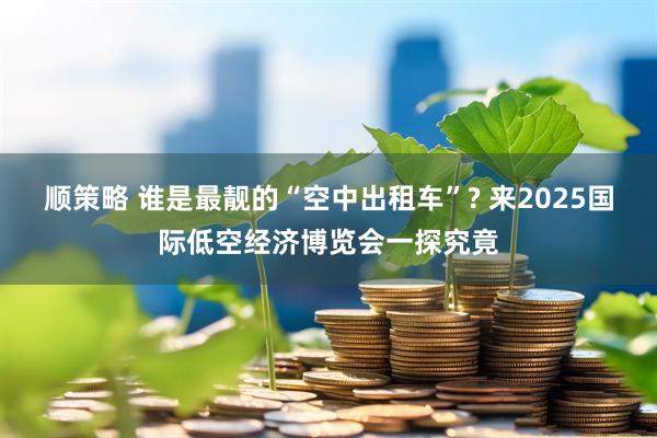 顺策略 谁是最靓的“空中出租车”? 来2025国际低空经济博览会一探究竟