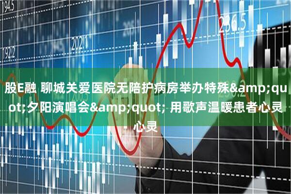 股E融 聊城关爱医院无陪护病房举办特殊&quot;夕阳演唱会&quot; 用歌声温暖患者心灵