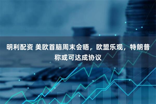 明利配资 美欧首脑周末会晤，欧盟乐观，特朗普称或可达成协议