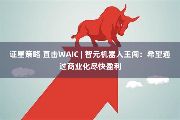 证星策略 直击WAIC | 智元机器人王闯：希望通过商业化尽快盈利