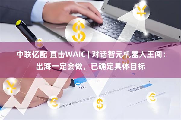 中联亿配 直击WAIC | 对话智元机器人王闯：出海一定会做，已确定具体目标