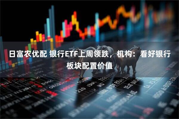 日富农优配 银行ETF上周领跌，机构：看好银行板块配置价值