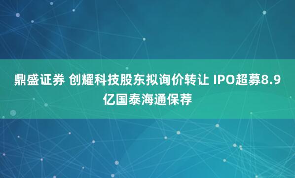 鼎盛证券 创耀科技股东拟询价转让 IPO超募8.9亿国泰海通保荐