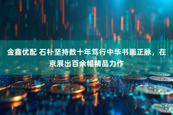 金鑫优配 石朴坚持数十年笃行中华书画正脉，在京展出百余幅精品力作