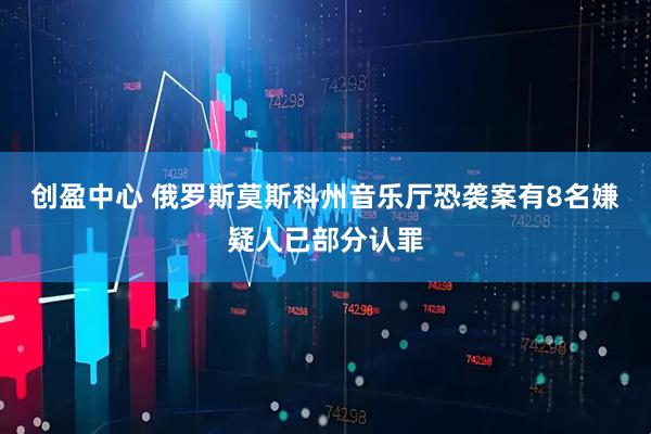 创盈中心 俄罗斯莫斯科州音乐厅恐袭案有8名嫌疑人已部分认罪