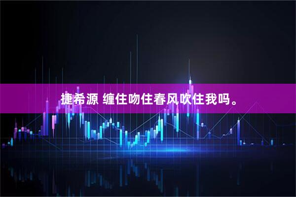捷希源 缠住吻住春风吹住我吗。