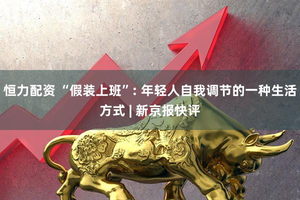 恒力配资 “假装上班”: 年轻人自我调节的一种生活方式 | 新京报快评