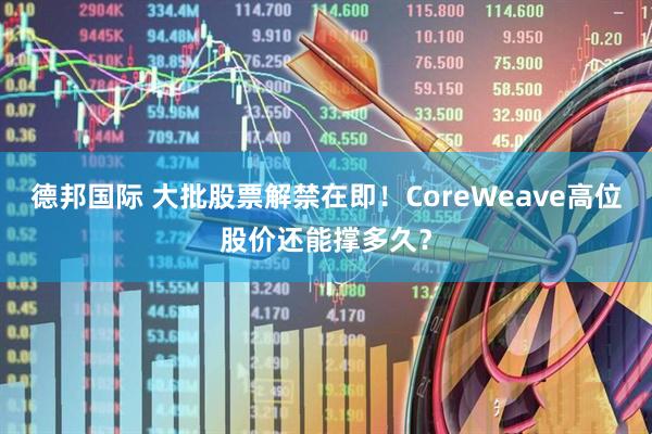 德邦国际 大批股票解禁在即！CoreWeave高位股价还能撑多久？