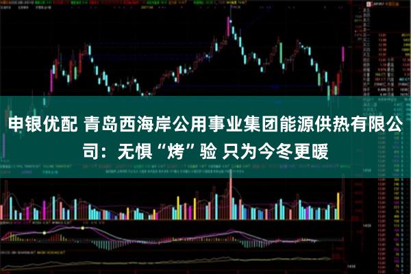 申银优配 青岛西海岸公用事业集团能源供热有限公司：无惧“烤”验 只为今冬更暖