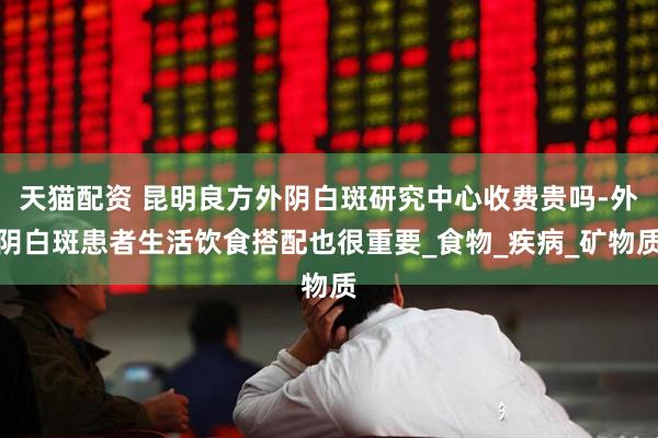 天猫配资 昆明良方外阴白斑研究中心收费贵吗-外阴白斑患者生活饮食搭配也很重要_食物_疾病_矿物质