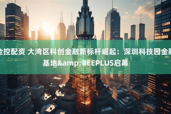 金控配资 大湾区科创金融新标杆崛起：深圳科技园金融基地&BEEPLUS启幕
