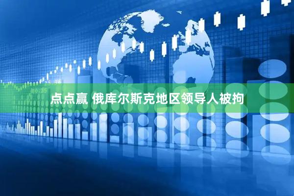点点赢 俄库尔斯克地区领导人被拘