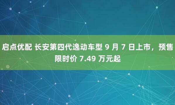 启点优配 长安第四代逸动车型 9 月 7 日上市，预售限时价 7.49 万元起