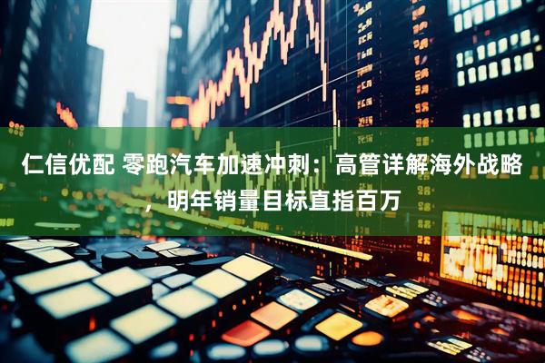 仁信优配 零跑汽车加速冲刺：高管详解海外战略，明年销量目标直指百万