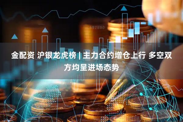 金配资 沪银龙虎榜 | 主力合约增仓上行 多空双方均呈进场态势
