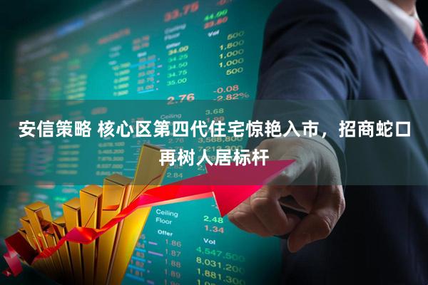 安信策略 核心区第四代住宅惊艳入市，招商蛇口再树人居标杆