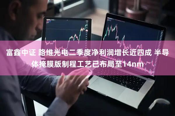 富鑫中证 路维光电二季度净利润增长近四成 半导体掩膜版制程工艺已布局至14nm