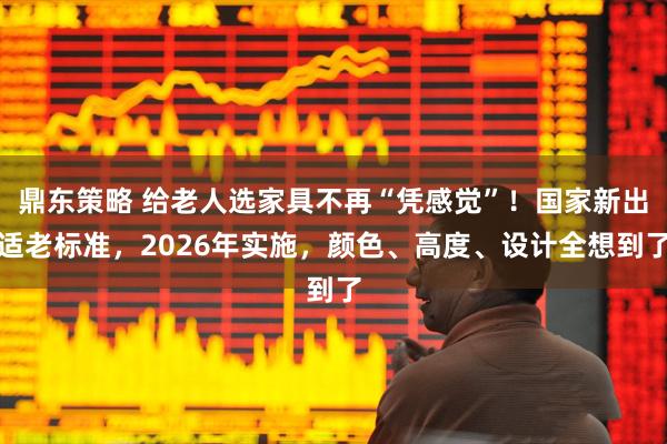 鼎东策略 给老人选家具不再“凭感觉”！国家新出适老标准，2026年实施，颜色、高度、设计全想到了