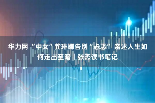 华力网 “中女”龚琳娜告别“忐忑” 亲述人生如何走出至暗｜张杰读书笔记