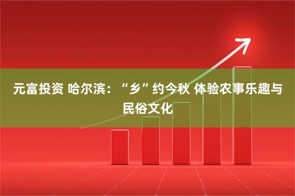 元富投资 哈尔滨：“乡”约今秋 体验农事乐趣与民俗文化