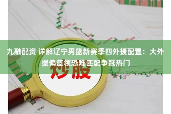 九融配资 详解辽宁男篮新赛季四外援配置：大外援偏蓝领恐难匹配争冠热门