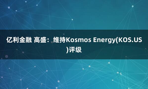 亿利金融 高盛：维持Kosmos Energy(KOS.US)评级