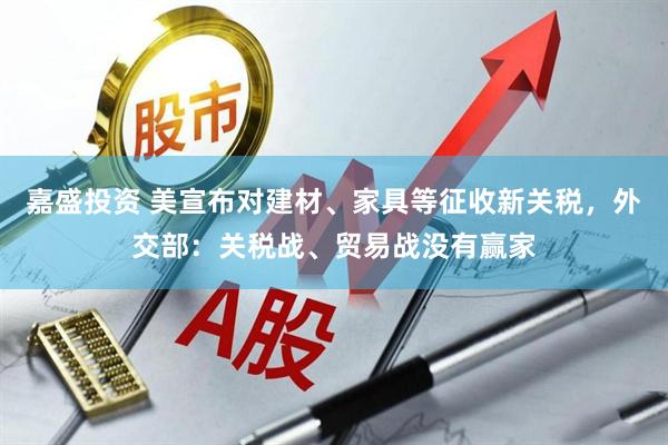 嘉盛投资 美宣布对建材、家具等征收新关税，外交部：关税战、贸易战没有赢家