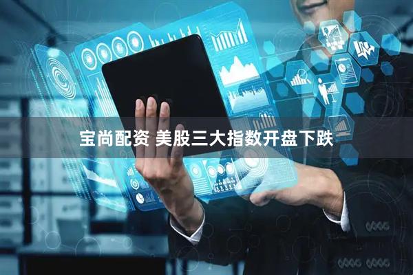 宝尚配资 美股三大指数开盘下跌