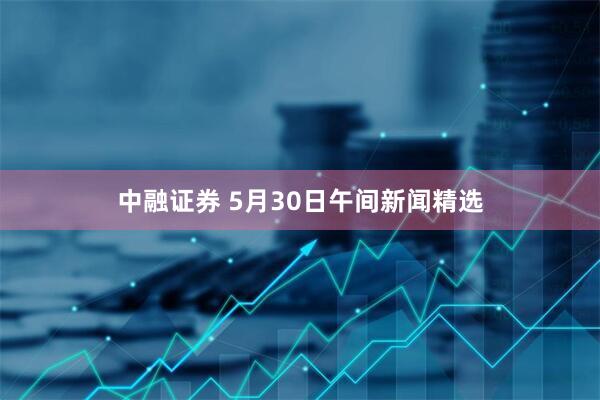 中融证券 5月30日午间新闻精选