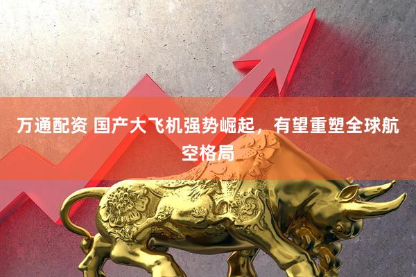 万通配资 国产大飞机强势崛起，有望重塑全球航空格局