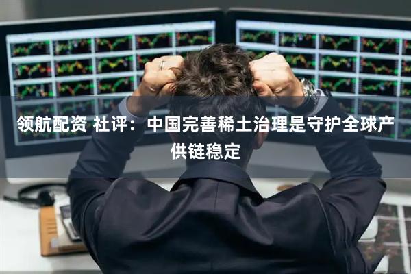 领航配资 社评：中国完善稀土治理是守护全球产供链稳定