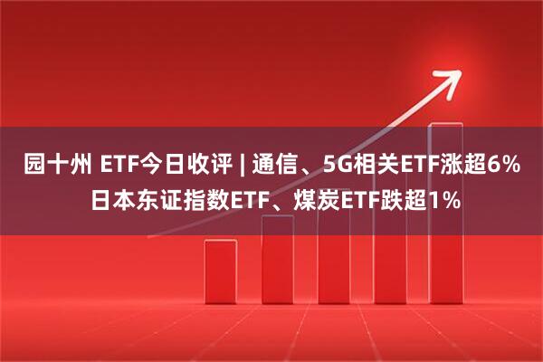 园十州 ETF今日收评 | 通信、5G相关ETF涨超6% 日本东证指数ETF、煤炭ETF跌超1%