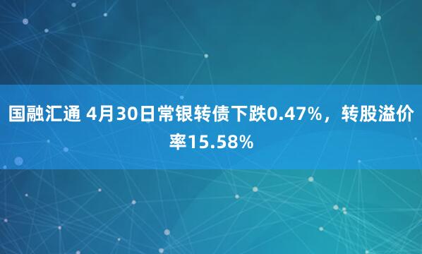 国融汇通 4月30日常银转债下跌0.47%,转股溢价率15.58%