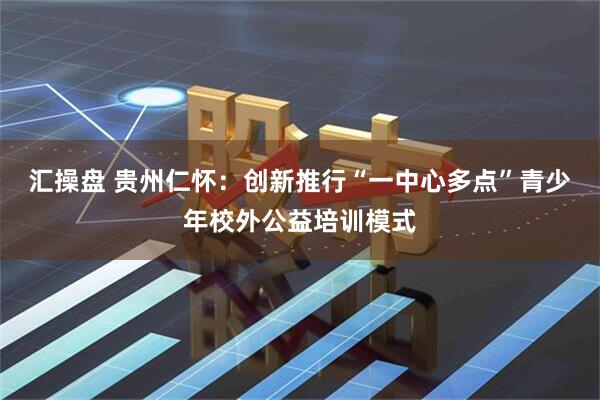 汇操盘 贵州仁怀:创新推行“一中心多点”青少年校外公益培训模式