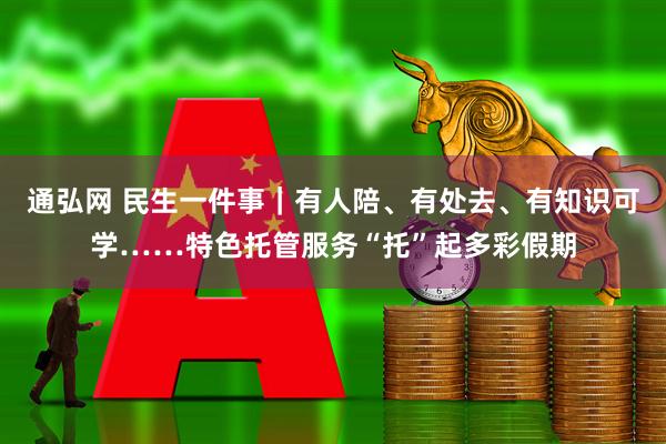 通弘网 民生一件事｜有人陪、有处去、有知识可学……特色托管服务“托”起多彩假期