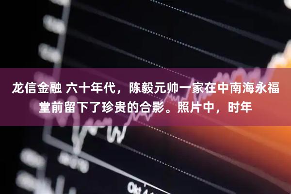 龙信金融 六十年代，陈毅元帅一家在中南海永福堂前留下了珍贵的合影。照片中，时年